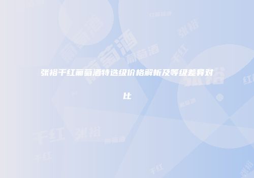 张裕干红葡萄酒特选级价格解析及等级差异对比