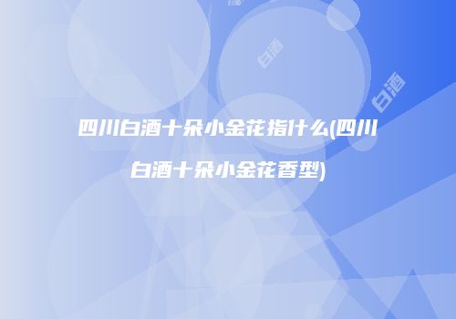四川白酒十朵小金花指什么(四川白酒十朵小金花香型)