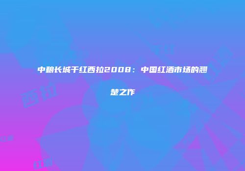 中粮长城干红西拉2008：中国红酒市场的翘楚之作