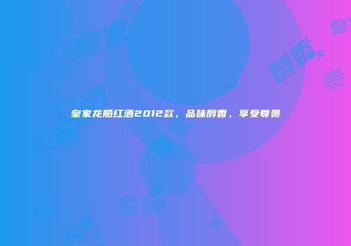 皇家龙船红酒2012款，品味醇香，享受尊贵