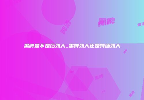 黑啤是不是后劲大_黑啤劲大还是啤酒劲大
