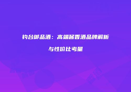 钓台御品酒：高端酱香酒品牌解析与性价比考量