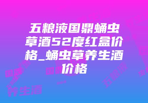 五粮液国鼎蛹虫草酒52度红盒价格_蛹虫草养生酒价格