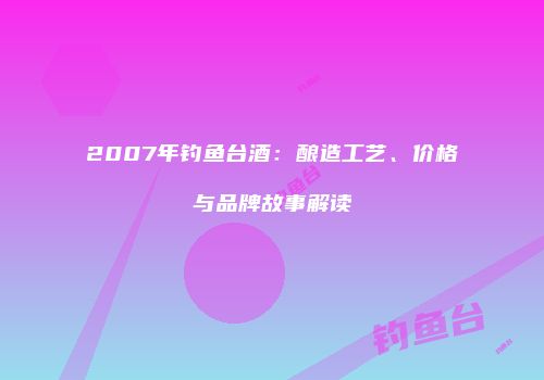 2007年钓鱼台酒：酿造工艺、价格与品牌故事解读