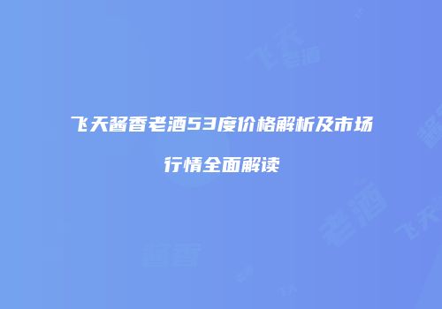 飞天酱香老酒53度价格解析及市场行情全面解读
