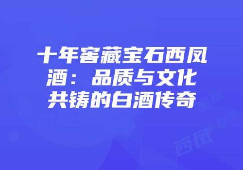 十年窖藏宝石西凤酒：品质与文化共铸的白酒传奇