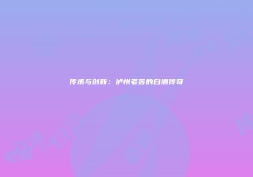 传承与创新：泸州老窖的白酒传奇
