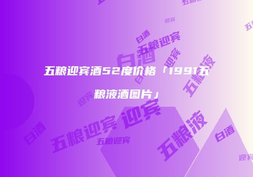 五粮迎宾酒52度价格「1991五粮液酒图片」