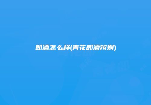 郎酒怎么样(青花郎酒辨别)