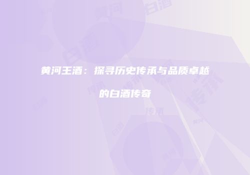 黄河王酒：探寻历史传承与品质卓越的白酒传奇