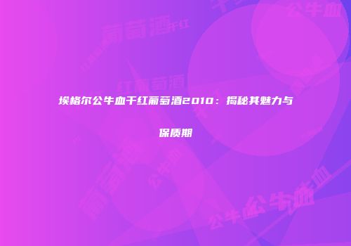 埃格尔公牛血干红葡萄酒2010：揭秘其魅力与保质期
