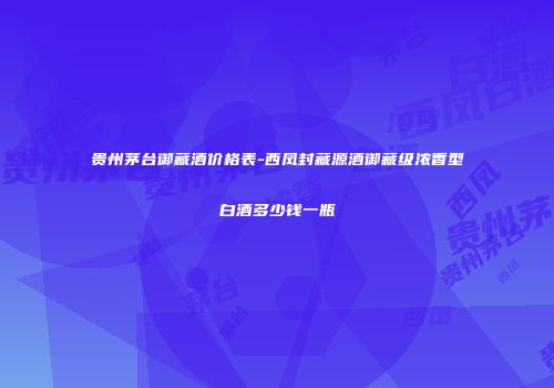 贵州茅台御藏酒价格表-西凤封藏源酒御藏级浓香型白酒多少钱一瓶