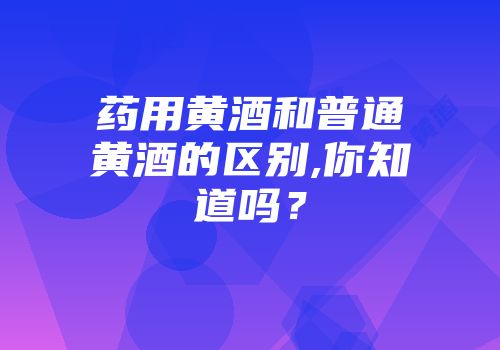 药用黄酒和普通黄酒的区别,你知道吗？