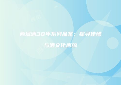 西凤酒30年系列品鉴：探寻佳酿与酒文化底蕴