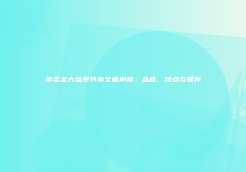 绵柔金六福系列酒全面解析：品质、特点与推荐
