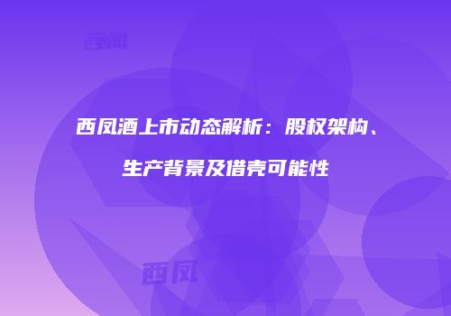西凤酒上市动态解析：股权架构、生产背景及借壳可能性