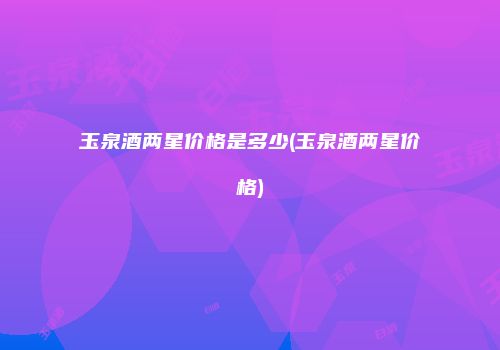 玉泉酒两星价格是多少(玉泉酒两星价格)