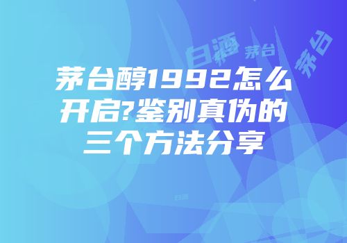 茅台醇1992怎么开启?鉴别真伪的三个方法分享
