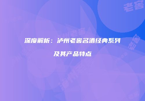 深度解析：泸州老窖名酒经典系列及其产品特点