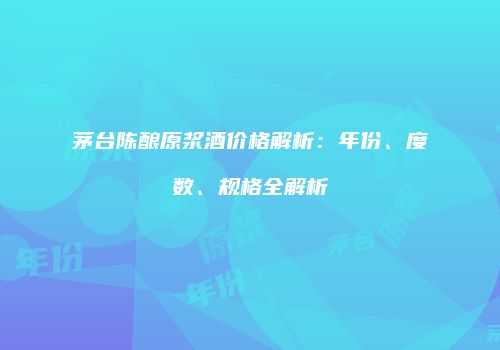 茅台陈酿原浆酒价格解析：年份、度数、规格全解析