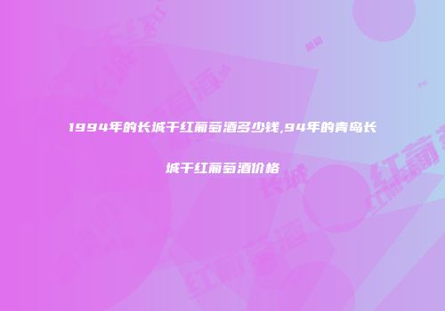 1994年的长城干红葡萄酒多少钱,94年的青岛长城干红葡萄酒价格