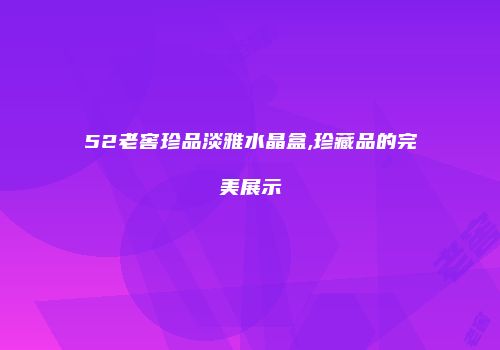52老窖珍品淡雅水晶盒,珍藏品的完美展示