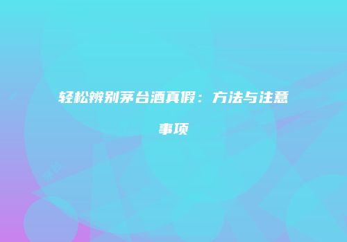 轻松辨别茅台酒真假：方法与注意事项