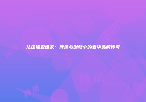 法国理查世家：传承与创新中的奢华品牌传奇