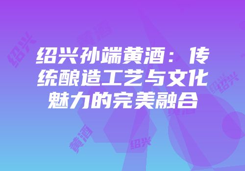 绍兴孙端黄酒：传统酿造工艺与文化魅力的完美融合