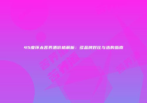 45度环太苦荞酒价格解析：多品牌对比与选购指南