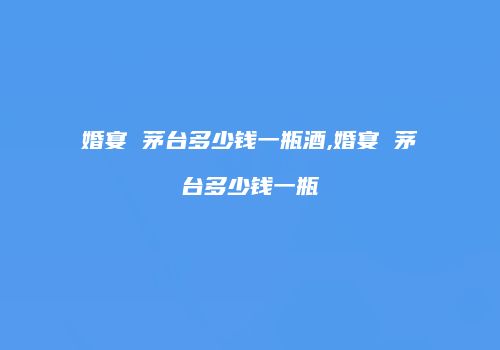 婚宴 茅台多少钱一瓶酒,婚宴 茅台多少钱一瓶