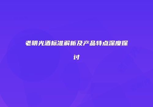 老明光酒标准解析及产品特点深度探讨