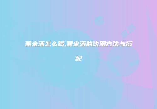 黑米酒怎么喝,黑米酒的饮用方法与搭配