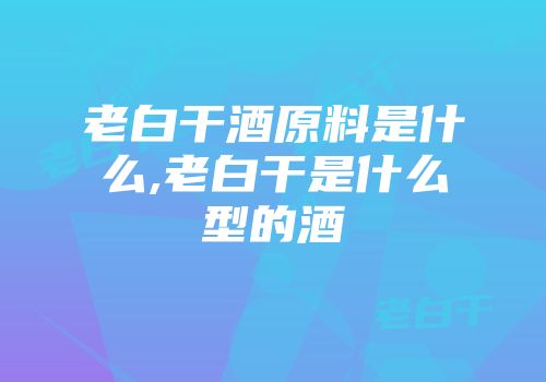 老白干酒原料是什么,老白干是什么型的酒