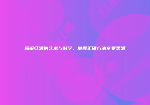 品鉴红酒的艺术与科学：掌握正确方法享受美酒