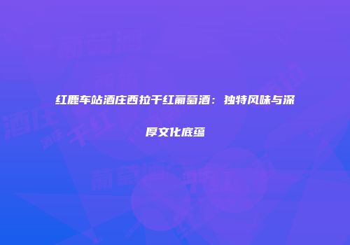 红鹿车站酒庄西拉干红葡萄酒：独特风味与深厚文化底蕴