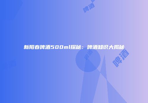 新阳春啤酒500ml探秘：啤酒知识大揭秘