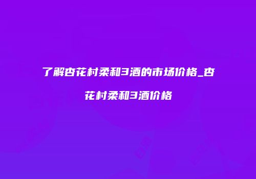 了解杏花村柔和3酒的市场价格_杏花村柔和3酒价格