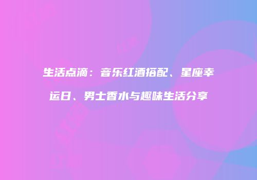 生活点滴：音乐红酒搭配、星座幸运日、男士香水与趣味生活分享
