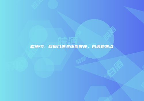 皖酒41：醇厚口感与环保健康，白酒新焦点