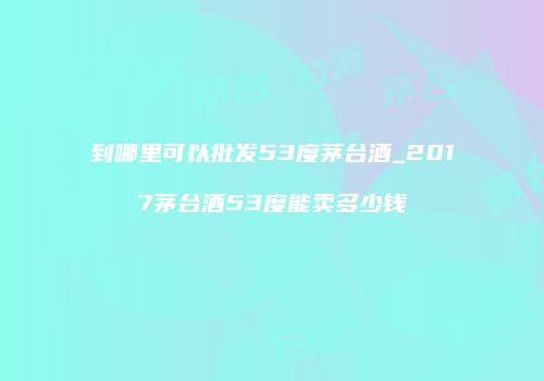 到哪里可以批发53度茅台酒_2017茅台酒53度能卖多少钱