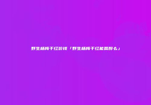 野生杨梅干红价钱「野生杨梅干红能喝醉么」