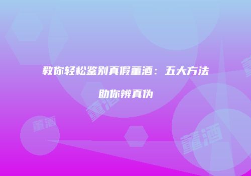 教你轻松鉴别真假董酒：五大方法助你辨真伪