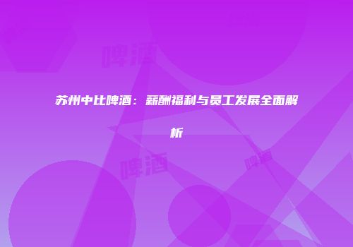 苏州中比啤酒：薪酬福利与员工发展全面解析