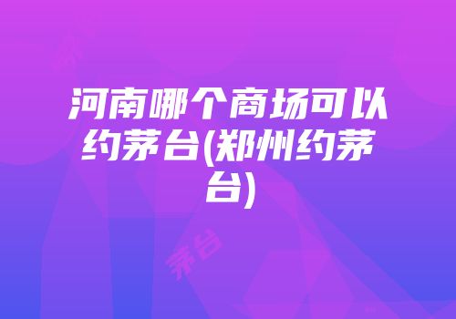 河南哪个商场可以约茅台(郑州约茅台)