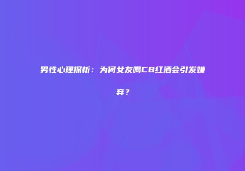 男性心理探析：为何女友喝CB红酒会引发嫌弃？