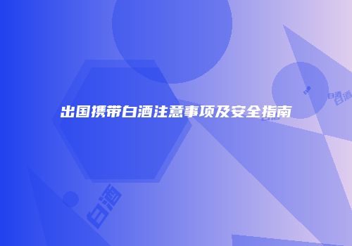 出国携带白酒注意事项及安全指南