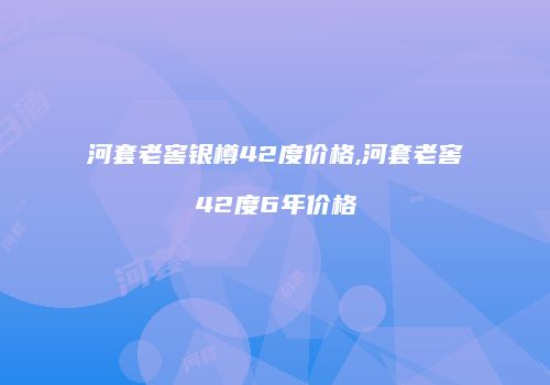河套老窖银樽42度价格,河套老窖42度6年价格