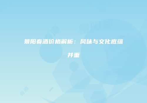 景阳春酒价格解析：风味与文化底蕴并重