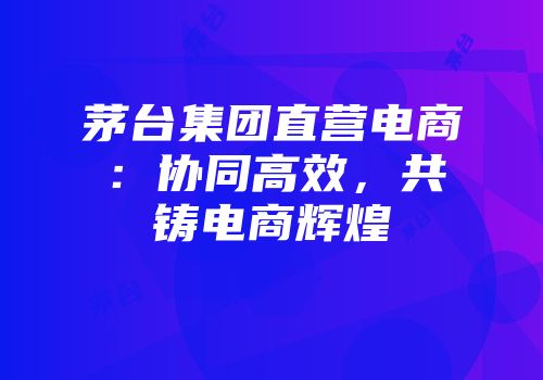 茅台集团直营电商：协同高效，共铸电商辉煌